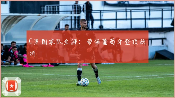 C罗国家队生涯：带领葡萄牙登顶欧洲