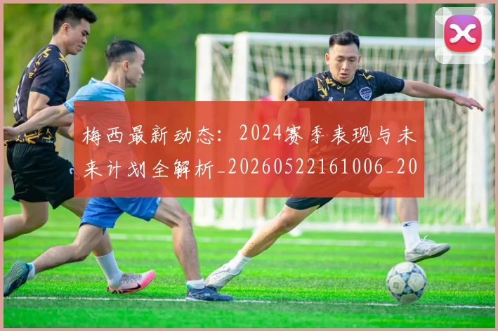 梅西最新动态：2024赛季表现与未来计划全解析_20260522161006_20260609222742