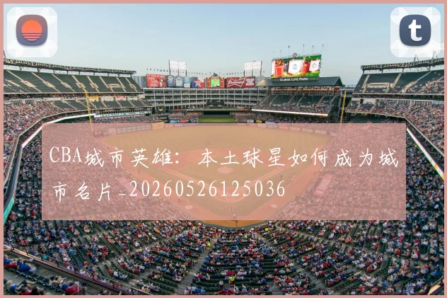 CBA城市英雄:本土球星如何成为城市名片_20260526125036