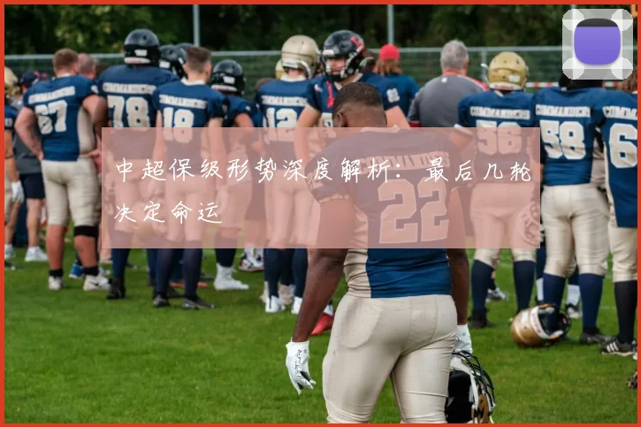 中超保级形势深度解析:最后几轮决定命运