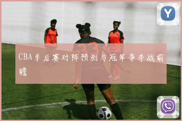CBA季后赛对阵预测与冠军争夺战前瞻